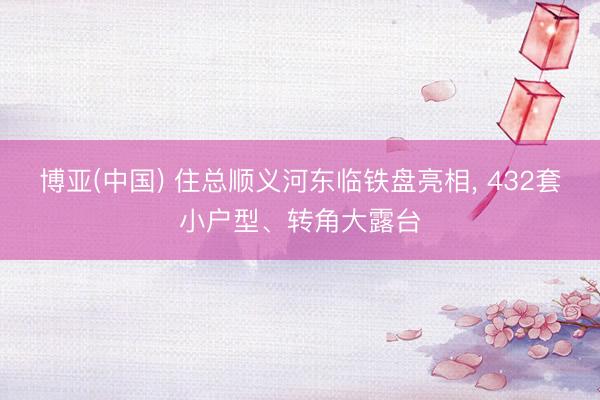 博亚(中国) 住总顺义河东临铁盘亮相， 432套小户型、转角大露台