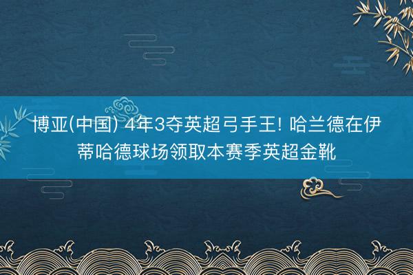 博亚(中国) 4年3夺英超弓手王! 哈兰德在伊蒂哈德球场领取本赛季英超金靴