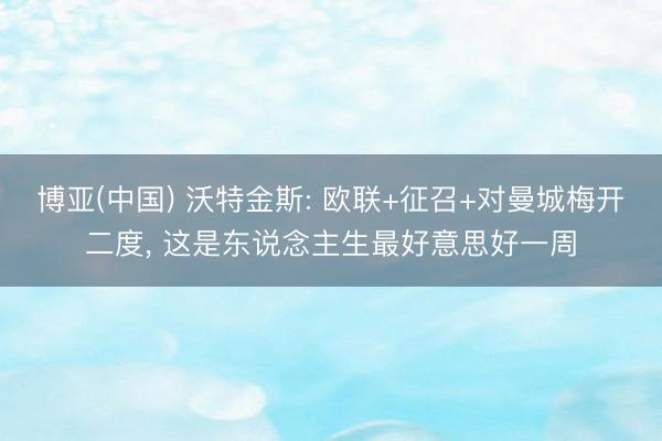 博亚(中国) 沃特金斯: 欧联+征召+对曼城梅开二度， 这是东说念主生最好意思好一周