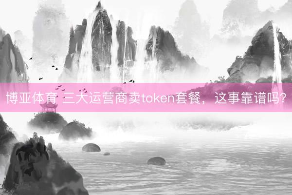 博亚体育 三大运营商卖token套餐,这事靠谱吗?