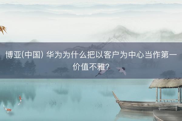 博亚(中国) 华为为什么把以客户为中心当作第一价值不雅？