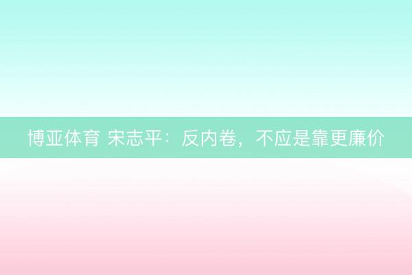 博亚体育 宋志平：反内卷，不应是靠更廉价