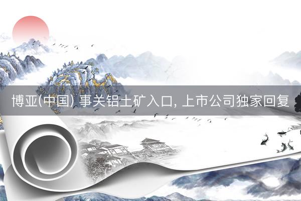 博亚(中国) 事关铝土矿入口， 上市公司独家回复