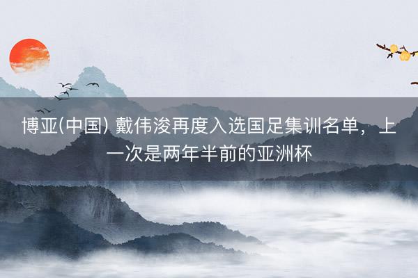 博亚(中国) 戴伟浚再度入选国足集训名单，上一次是两年半前的亚洲杯