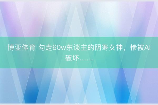 博亚体育 勾走60w东谈主的阴寒女神，惨被AI破坏……