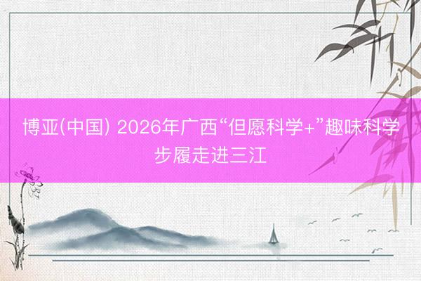 博亚(中国) 2026年广西“但愿科学+”趣味科学步履走进三江