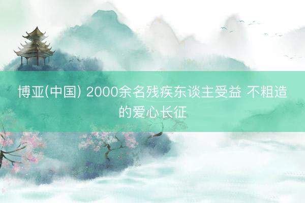 博亚(中国) 2000余名残疾东谈主受益 不粗造的爱心长征