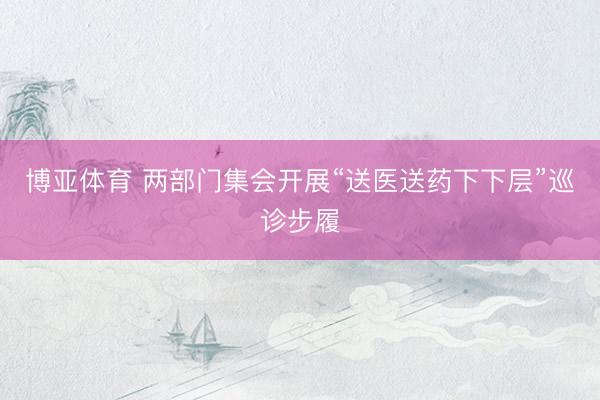 博亚体育 两部门集会开展“送医送药下下层”巡诊步履
