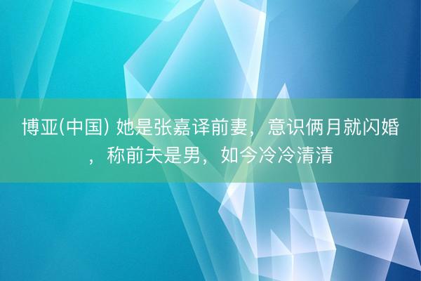 博亚(中国) 她是张嘉译前妻，意识俩月就闪婚，称前夫是男，如今冷冷清清
