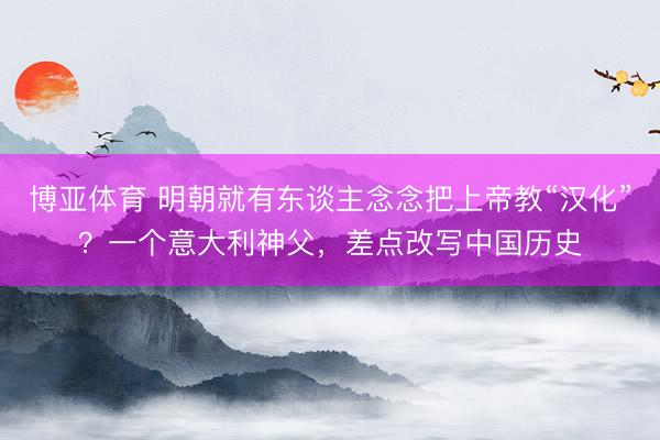 博亚体育 明朝就有东谈主念念把上帝教“汉化”？一个意大利神父，差点改写中国历史