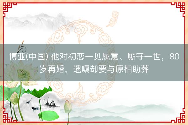 博亚(中国) 他对初恋一见属意、厮守一世，80岁再婚，遗嘱却要与原相助葬