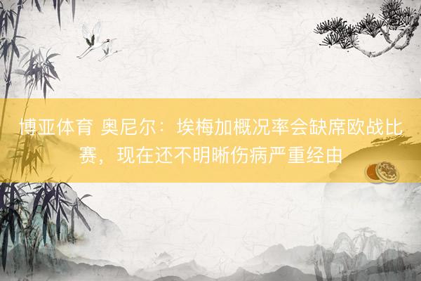 博亚体育 奥尼尔：埃梅加概况率会缺席欧战比赛，现在还不明晰伤病严重经由