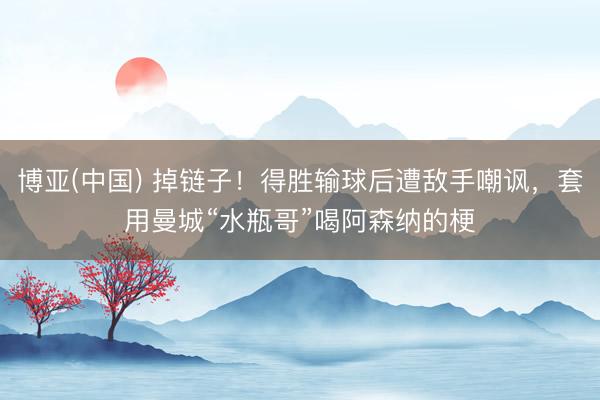 博亚(中国) 掉链子！得胜输球后遭敌手嘲讽，套用曼城“水瓶哥”喝阿森纳的梗
