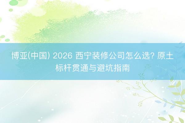 博亚(中国) 2026 西宁装修公司怎么选? 原土标杆贯通与避坑指南