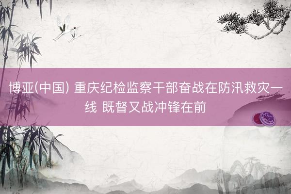 博亚(中国) 重庆纪检监察干部奋战在防汛救灾一线 既督又战冲锋在前