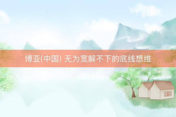 博亚(中国) 无为宽解不下的底线想维