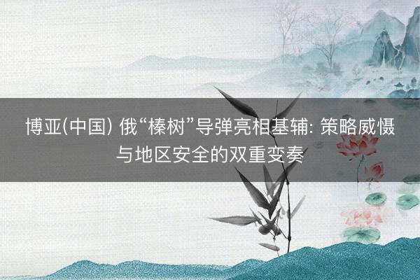博亚(中国) 俄“榛树”导弹亮相基辅: 策略威慑与地区安全的双重变奏
