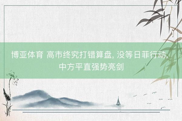 博亚体育 高市终究打错算盘， 没等日菲行动， 中方平直强势亮剑