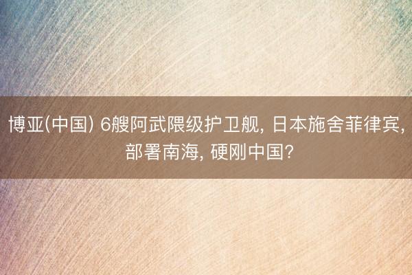 博亚(中国) 6艘阿武隈级护卫舰， 日本施舍菲律宾， 部署南海， 硬刚中国?