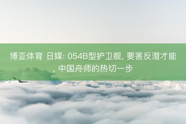 博亚体育 日媒: 054B型护卫舰， 要害反潜才能， 中国舟师的热切一步