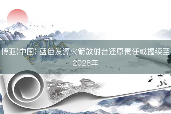 博亚(中国) 蓝色发源火箭放射台还原责任或握续至2028年