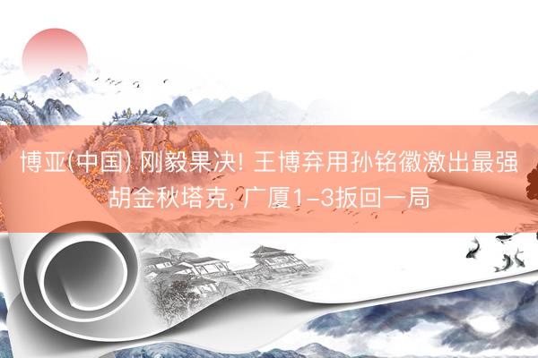 博亚(中国) 刚毅果决! 王博弃用孙铭徽激出最强胡金秋塔克， 广厦1-3扳回一局
