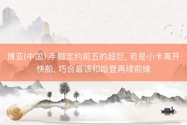 博亚(中国) 手脚定约前五的超巨， 若是小卡离开快船， 巧合最该和哈登再续前缘
