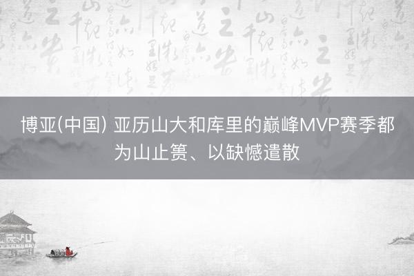 博亚(中国) 亚历山大和库里的巅峰MVP赛季都为山止篑、以缺憾遣散