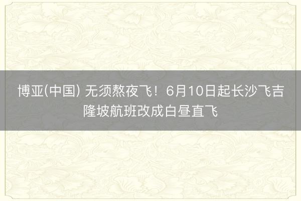 博亚(中国) 无须熬夜飞！6月10日起长沙飞吉隆坡航班改成白昼直飞