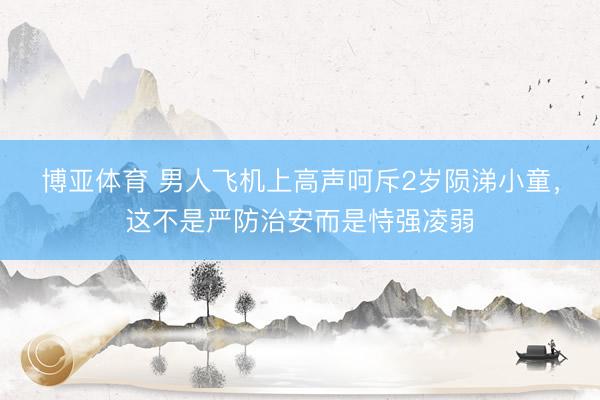 博亚体育 男人飞机上高声呵斥2岁陨涕小童，这不是严防治安而是恃强凌弱