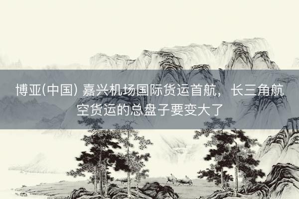 博亚(中国) 嘉兴机场国际货运首航，长三角航空货运的总盘子要变大了