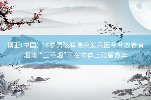 博亚(中国) 14岁男孩哮喘突发只因爷爷衣着有烟味 “三手烟”可在物体上残留数年