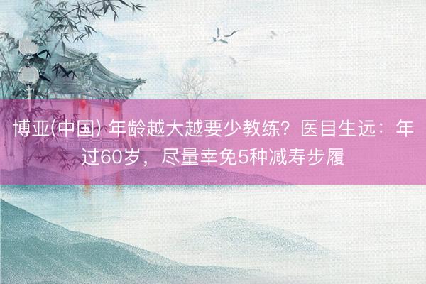 博亚(中国) 年龄越大越要少教练？医目生远：年过60岁，尽量幸免5种减寿步履
