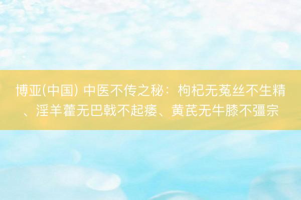 博亚(中国) 中医不传之秘：枸杞无菟丝不生精、淫羊藿无巴戟不起痿、黄芪无牛膝不彊宗