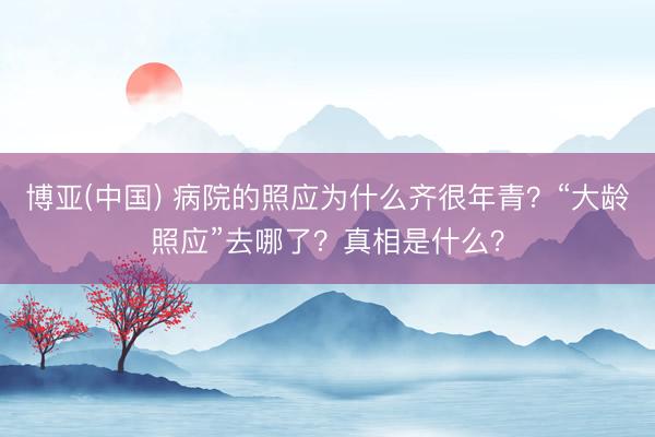 博亚(中国) 病院的照应为什么齐很年青？“大龄照应”去哪了？真相是什么？