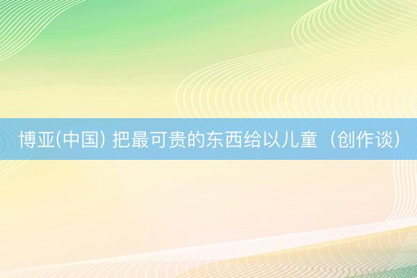 博亚(中国) 把最可贵的东西给以儿童（创作谈）