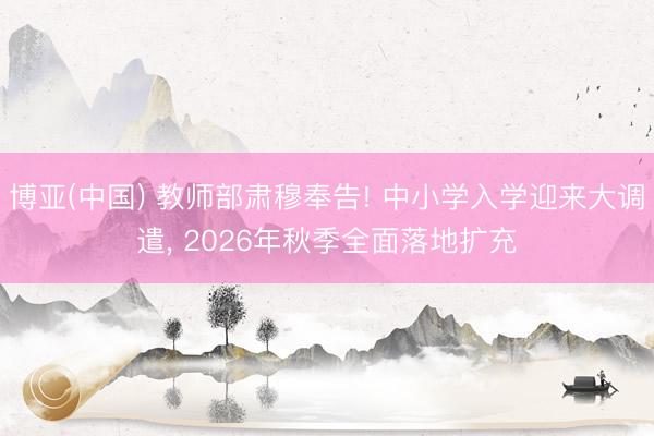 博亚(中国) 教师部肃穆奉告! 中小学入学迎来大调遣， 2026年秋季全面落地扩充