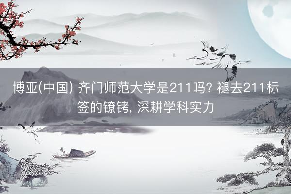 博亚(中国) 齐门师范大学是211吗? 褪去211标签的镣铐, 深耕学科实力