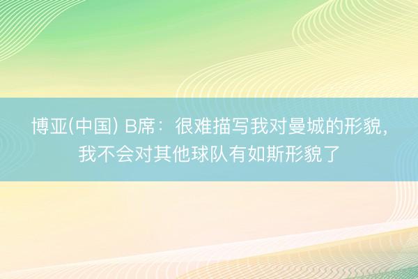 博亚(中国) B席：很难描写我对曼城的形貌，我不会对其他球队有如斯形貌了