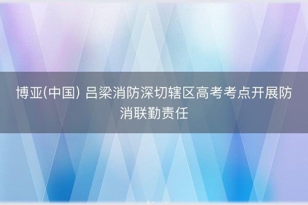 博亚(中国) 吕梁消防深切辖区高考考点开展防消联勤责任
