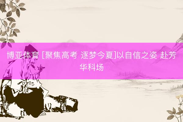博亚体育 [聚焦高考 逐梦今夏]以自信之姿 赴芳华科场
