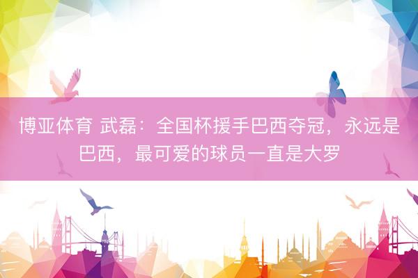 博亚体育 武磊:全国杯援手巴西夺冠,永远是巴西,最可爱的球员一直是大罗