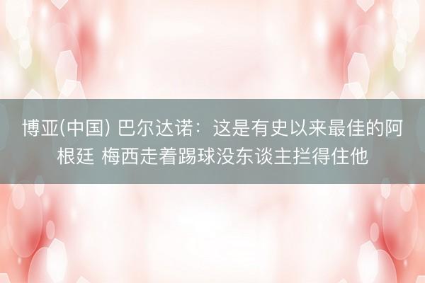 博亚(中国) 巴尔达诺：这是有史以来最佳的阿根廷 梅西走着踢球没东谈主拦得住他