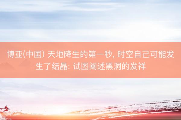 博亚(中国) 天地降生的第一秒, 时空自己可能发生了结晶: 试图阐述黑洞的发祥