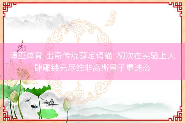博亚体育 出奇传统薛定谔猫: 初次在实验上大肆雕镂无尽维非高斯量子重迭态