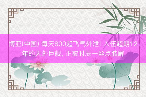 博亚(中国) 每天800起飞气外泄! 入伍超期12年的天外巨舰， 正被时辰一丝点肢解
