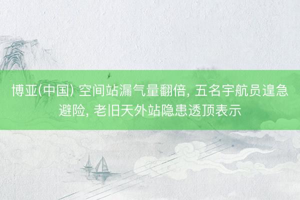 博亚(中国) 空间站漏气量翻倍, 五名宇航员遑急避险, 老旧天外站隐患透顶表示