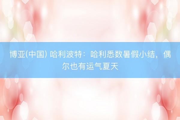 博亚(中国) 哈利波特：哈利悉数暑假小结，偶尔也有运气夏天