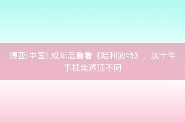 博亚(中国) 成年后重看《哈利波特》，这十件事视角透顶不同