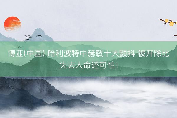 博亚(中国) 哈利波特中赫敏十大颤抖 被开除比失去人命还可怕！